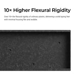 Over 10x the flexural rigidity of ordinary plastic, delivering aa solid typing feel with minimal housing flex and wobble.